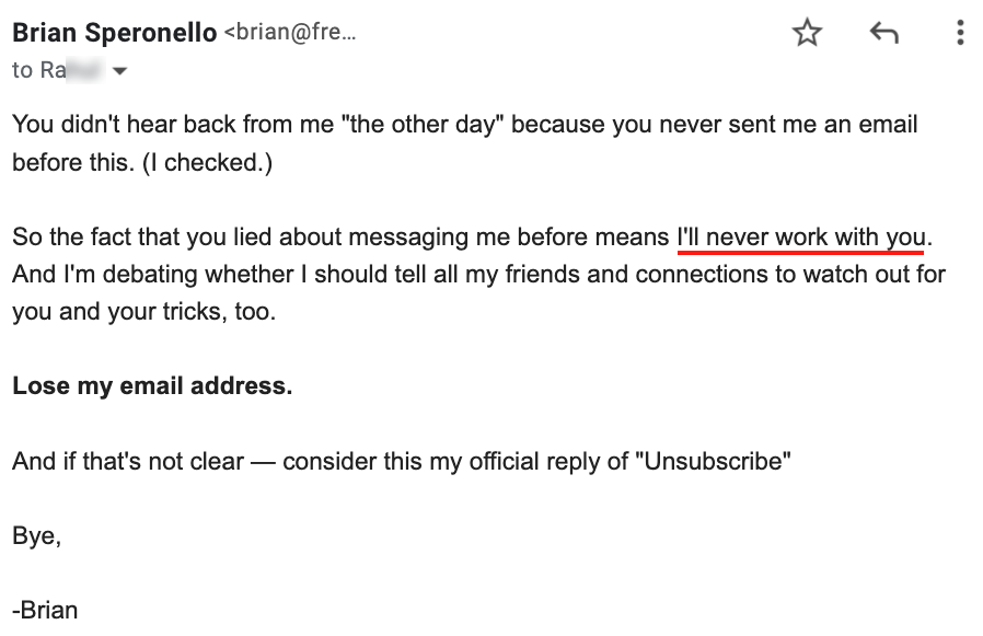 Screenshot of my email reply saying: You didn't hear back from me "the other day" because you never sent me an email before this. (I checked.)

So the fact that you lied about messaging me before means I'll never work with you. And I'm debating whether I should tell all my friends and connections to watch out for you and your tricks, too.

Lose my email address.

And if that's not clear — consider this my official reply of "Unsubscribe"

Bye,

-Brian